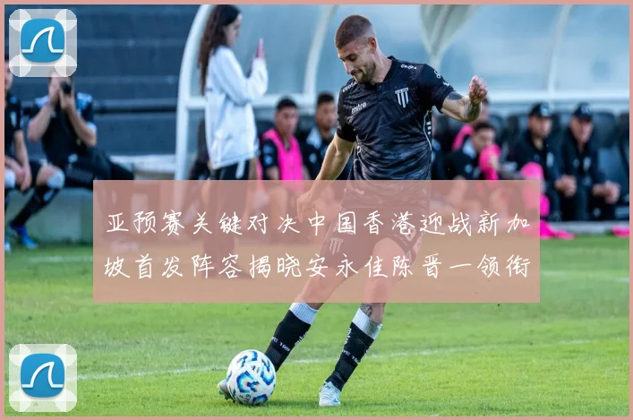 亚预赛关键对决中国香港迎战新加坡首发阵容揭晓安永佳陈晋一领衔出战