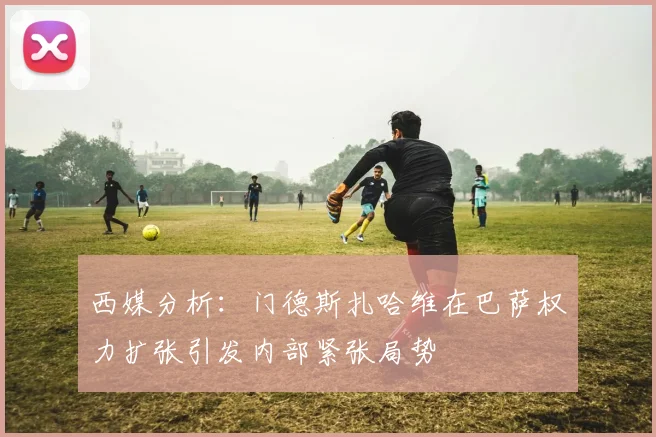 西媒分析：门德斯扎哈维在巴萨权力扩张引发内部紧张局势