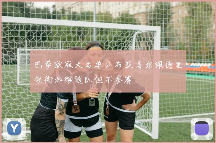 巴萨欧冠大名单公布亚马尔佩德里领衔加维随队但不参赛