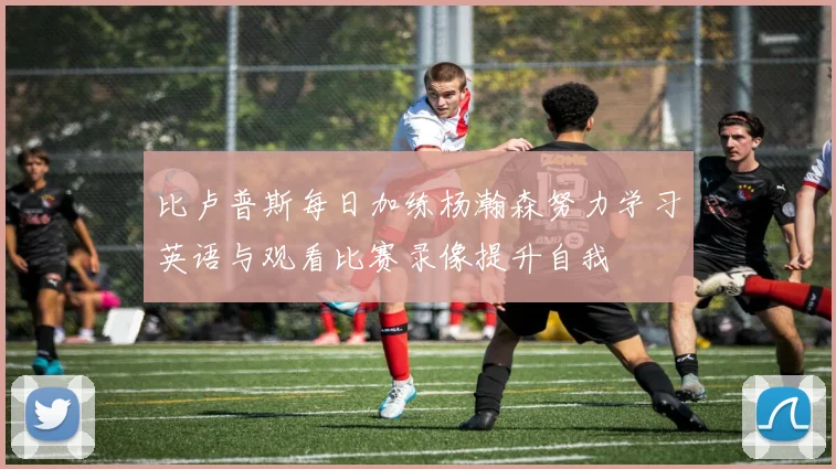 比卢普斯每日加练杨瀚森努力学习英语与观看比赛录像提升自我