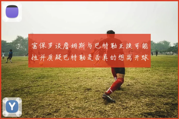 富保罗谈詹姆斯与巴特勒互换可能性并质疑巴特勒是否真的想离开球队