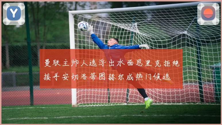 曼联主帅人选浮出水面恩里克拒绝接手安切洛蒂图赫尔成热门候选