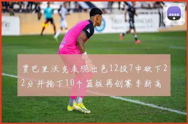贾巴里沃克表现出色12投7中砍下22分并抢下10个篮板再创赛季新高