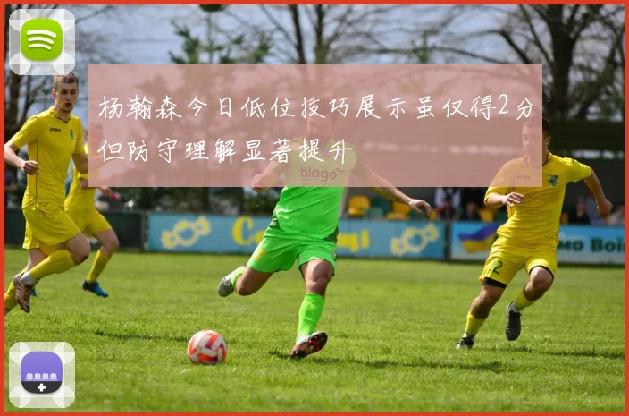 杨瀚森今日低位技巧展示虽仅得2分但防守理解显著提升