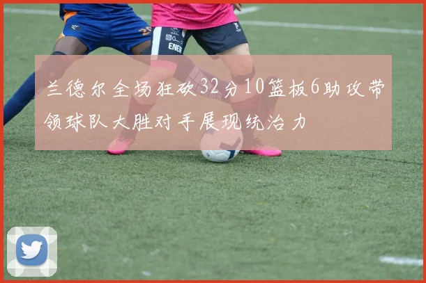 兰德尔全场狂砍32分10篮板6助攻带领球队大胜对手展现统治力