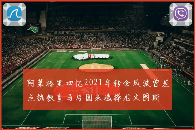 阿莱格里回忆2021年转会风波曾差点执教皇马与国米选择尤文图斯