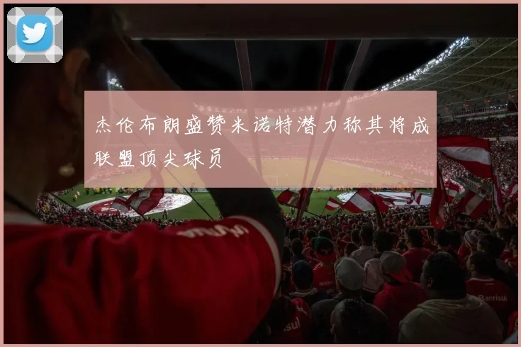 杰伦布朗盛赞米诺特潜力称其将成联盟顶尖球员