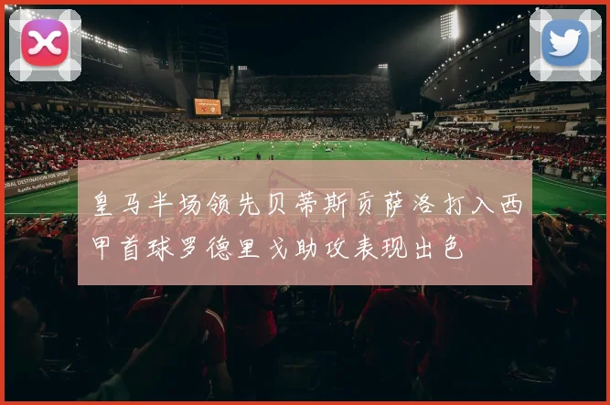 皇马半场领先贝蒂斯贡萨洛打入西甲首球罗德里戈助攻表现出色