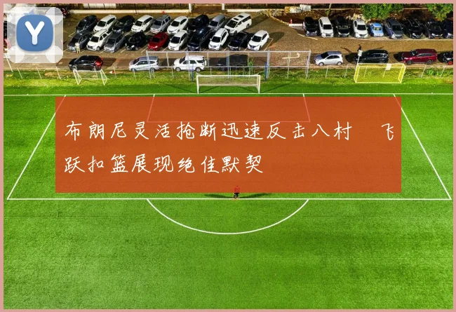 布朗尼灵活抢断迅速反击八村塁飞跃扣篮展现绝佳默契