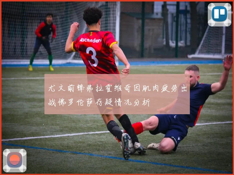 尤文前锋弗拉霍维奇因肌肉疲劳出战佛罗伦萨存疑情况分析