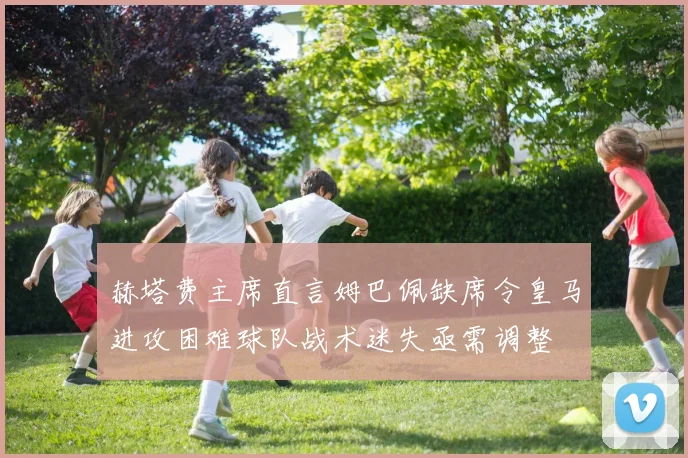 赫塔费主席直言姆巴佩缺席令皇马进攻困难球队战术迷失亟需调整