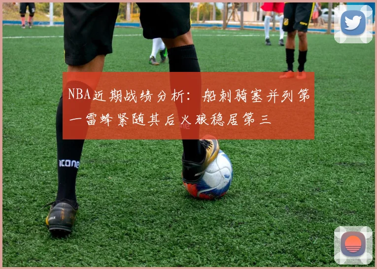 NBA近期战绩分析：船刺骑塞并列第一雷蜂紧随其后火狼稳居第三