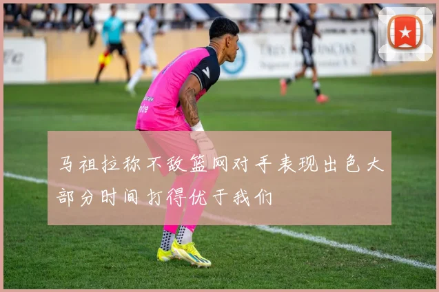 马祖拉称不敌篮网对手表现出色大部分时间打得优于我们