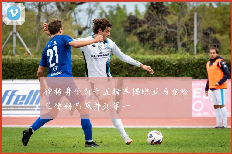 德转身价前十五榜单揭晓亚马尔哈兰德姆巴佩并列第一