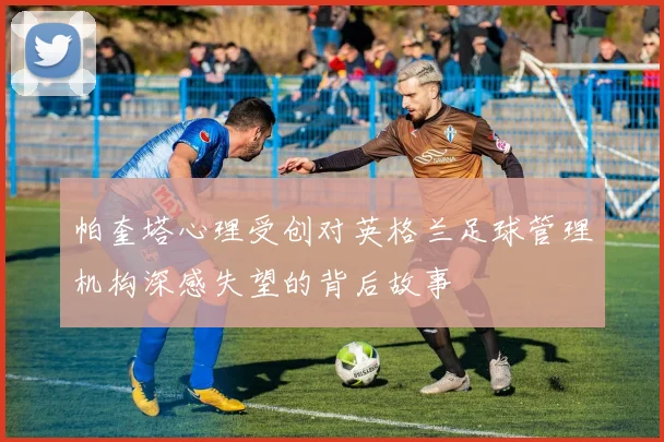 帕奎塔心理受创对英格兰足球管理机构深感失望的背后故事