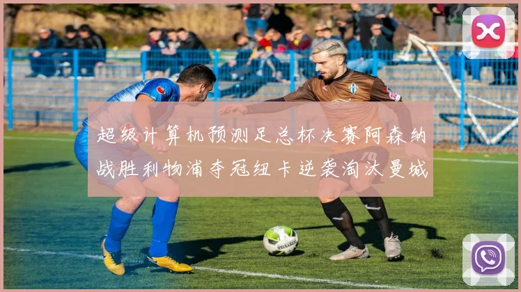 超级计算机预测足总杯决赛阿森纳战胜利物浦夺冠纽卡逆袭淘汰曼城