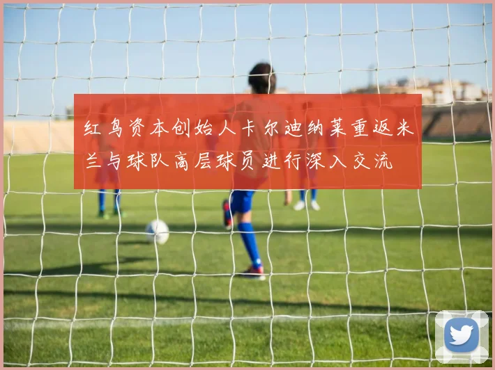 红鸟资本创始人卡尔迪纳莱重返米兰与球队高层球员进行深入交流