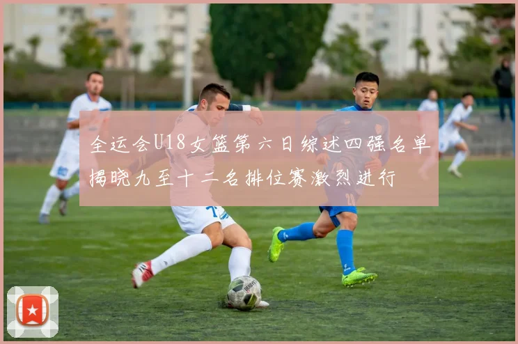 全运会U18女篮第六日综述四强名单揭晓九至十二名排位赛激烈进行