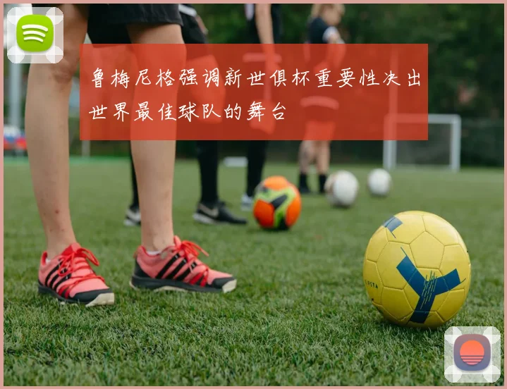 鲁梅尼格强调新世俱杯重要性决出世界最佳球队的舞台