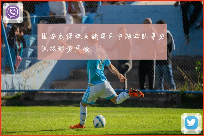 国安成保级关键角色中超四队争分保级形势严峻